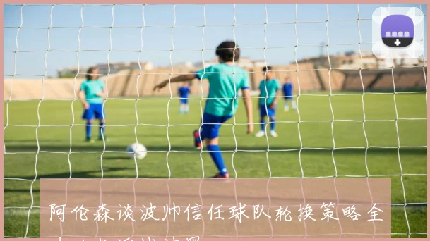 阿伦森谈波帅信任球队轮换策略全力以赴迎战波黑
