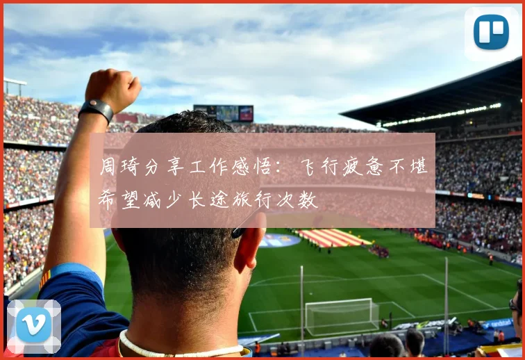 周琦分享工作感悟：飞行疲惫不堪希望减少长途旅行次数
