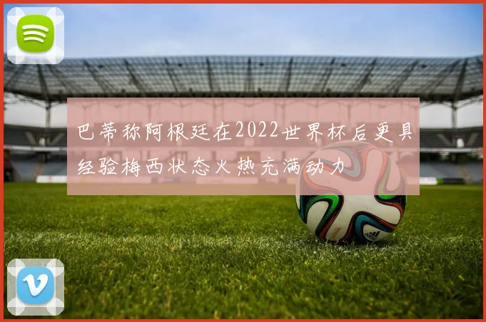 巴蒂称阿根廷在2022世界杯后更具经验梅西状态火热充满动力