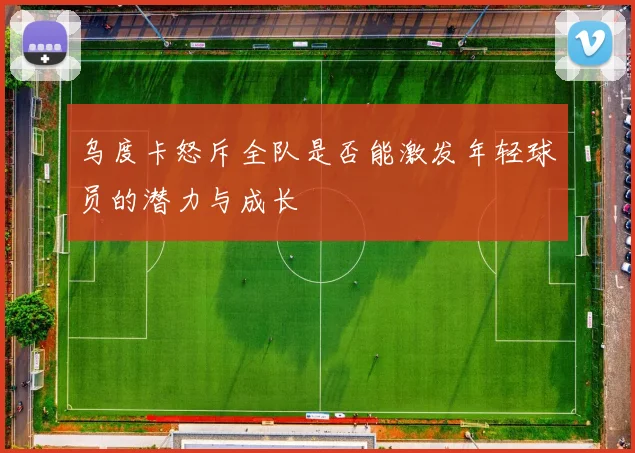 乌度卡怒斥全队是否能激发年轻球员的潜力与成长