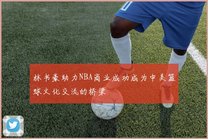 林书豪助力NBA商业成功成为中美篮球文化交流的桥梁