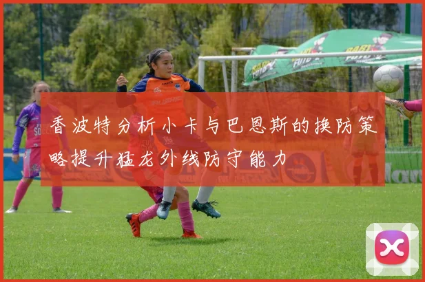 香波特分析小卡与巴恩斯的换防策略提升猛龙外线防守能力