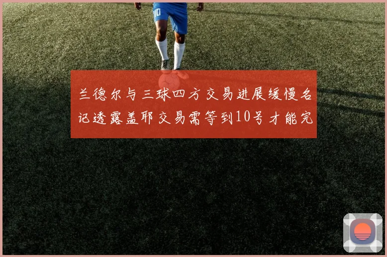 兰德尔与三球四方交易进展缓慢名记透露盖耶交易需等到10号才能完成