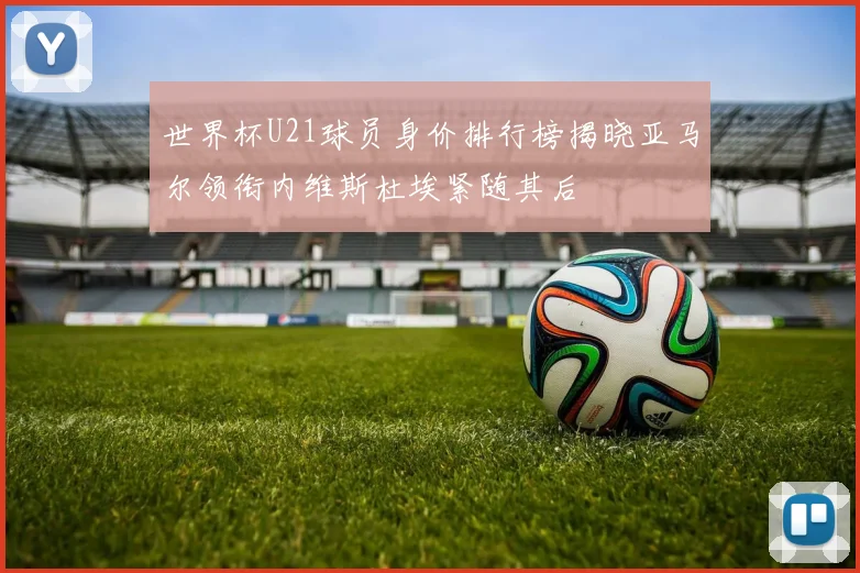 世界杯U21球员身价排行榜揭晓亚马尔领衔内维斯杜埃紧随其后