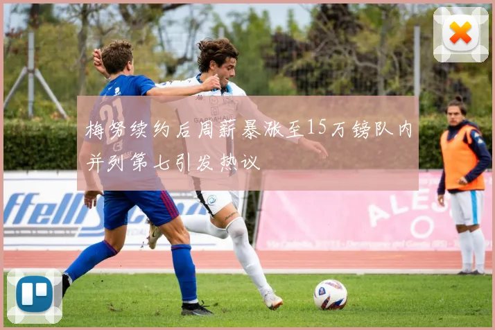 梅努续约后周薪暴涨至15万镑队内并列第七引发热议