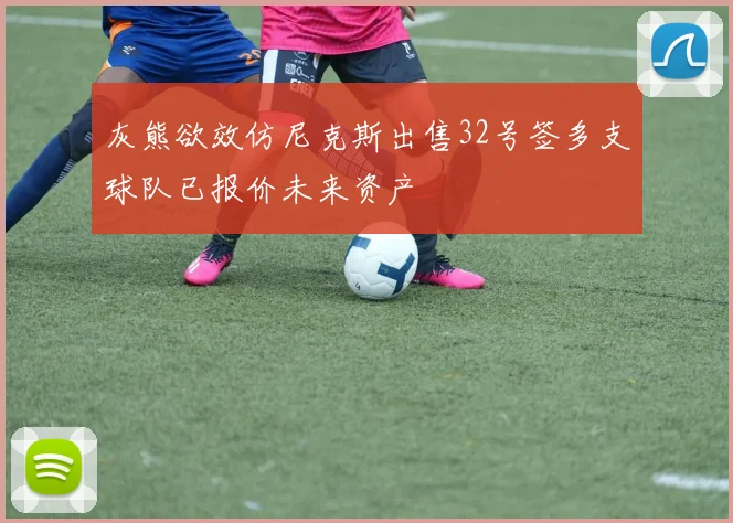 灰熊欲效仿尼克斯出售32号签多支球队已报价未来资产