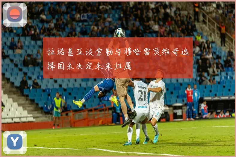 拉诺基亚谈索勒与穆哈雷莫维奇选择国米决定未来归属