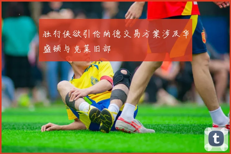 独行侠欲引伦纳德交易方案涉及华盛顿与克莱旧部