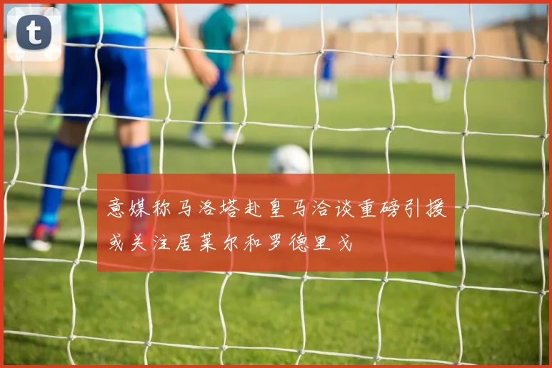 意媒称马洛塔赴皇马洽谈重磅引援或关注居莱尔和罗德里戈