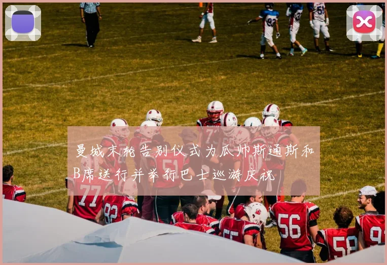 曼城末轮告别仪式为瓜帅斯通斯和B席送行并举行巴士巡游庆祝