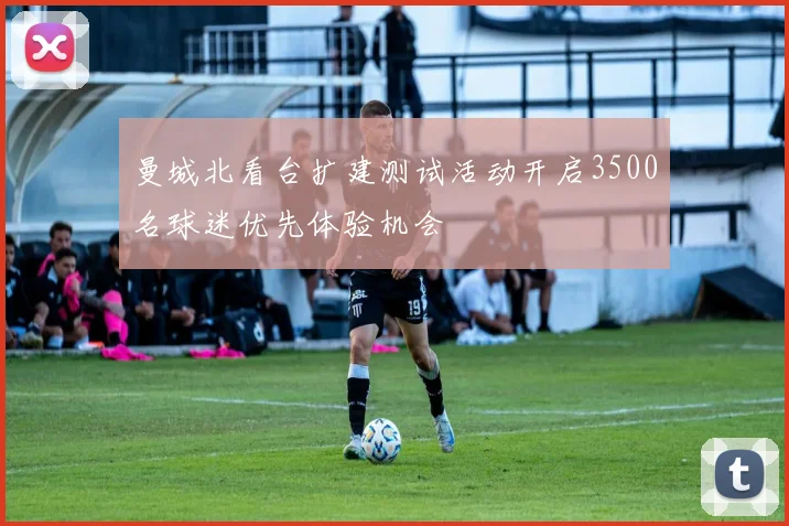 曼城北看台扩建测试活动开启3500名球迷优先体验机会