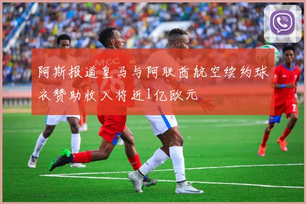 阿斯报道皇马与阿联酋航空续约球衣赞助收入将近1亿欧元