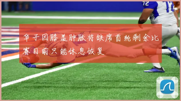 华子因膝盖肿胀将缺席首轮剩余比赛目前只能休息恢复