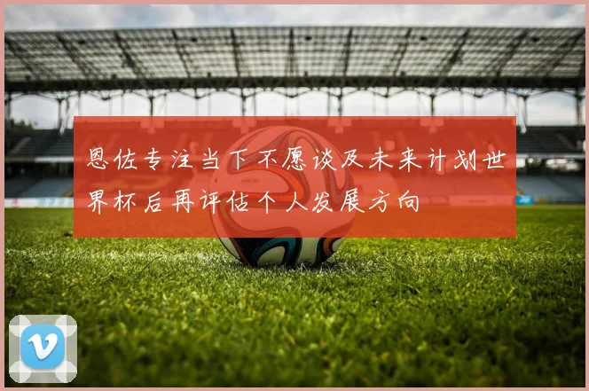 恩佐专注当下不愿谈及未来计划世界杯后再评估个人发展方向