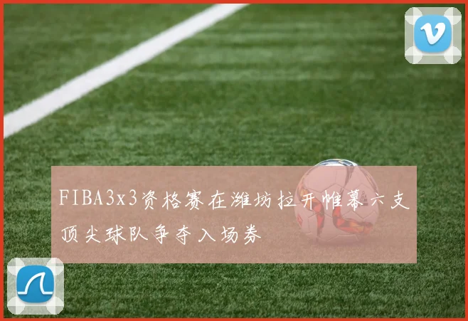FIBA3x3资格赛在潍坊拉开帷幕六支顶尖球队争夺入场券