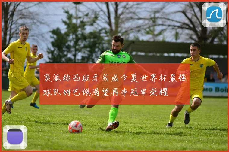 莫派称西班牙或成今夏世界杯最强球队姆巴佩渴望再夺冠军荣耀