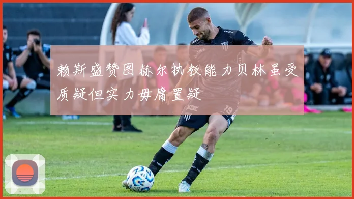 赖斯盛赞图赫尔执教能力贝林虽受质疑但实力毋庸置疑