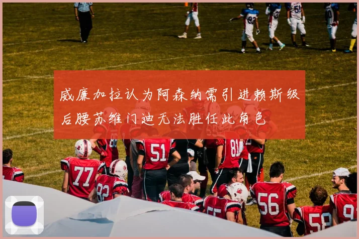 威廉加拉认为阿森纳需引进赖斯级后腰苏维门迪无法胜任此角色
