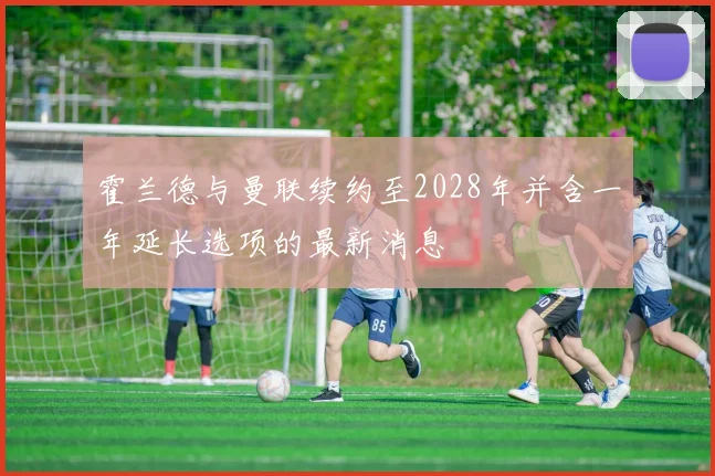 霍兰德与曼联续约至2028年并含一年延长选项的最新消息