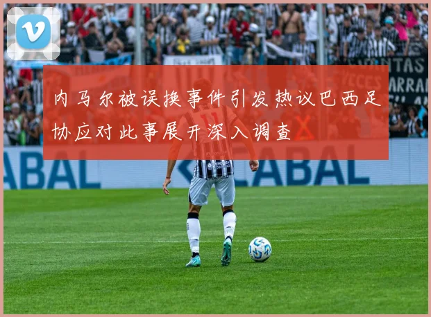 内马尔被误换事件引发热议巴西足协应对此事展开深入调查
