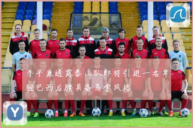 李平康透露泰山队即将引进一名年轻巴西后腰具备乌索风格