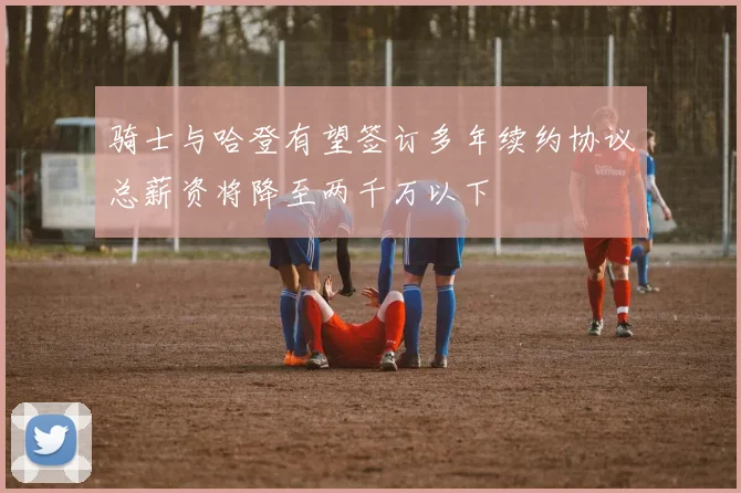 骑士与哈登有望签订多年续约协议总薪资将降至两千万以下