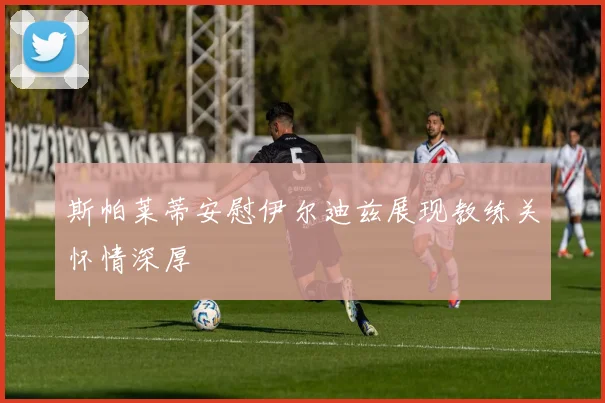 斯帕莱蒂安慰伊尔迪兹展现教练关怀情深厚