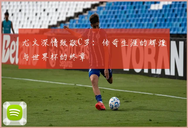 尤文深情致敬C罗：传奇生涯的辉煌与世界杯的终章