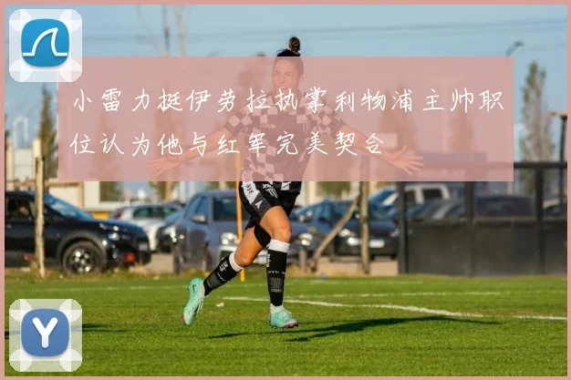 小雷力挺伊劳拉执掌利物浦主帅职位认为他与红军完美契合