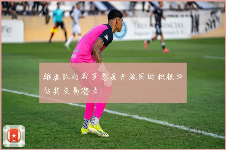 雄鹿队对希罗态度开放同时积极评估其交易潜力