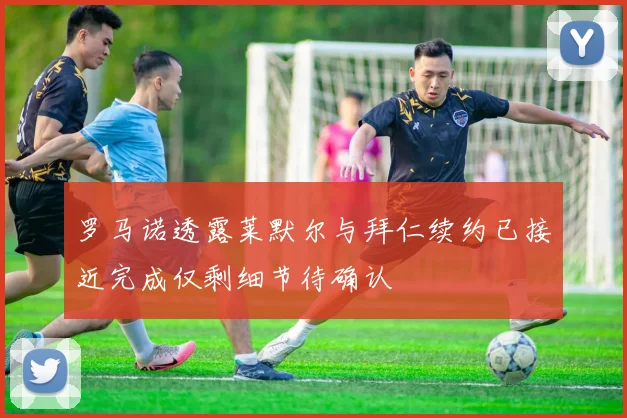 罗马诺透露莱默尔与拜仁续约已接近完成仅剩细节待确认