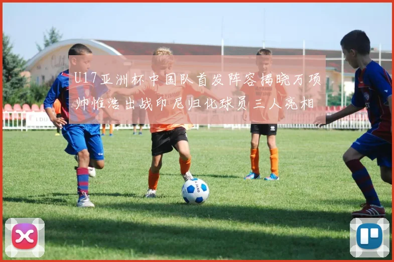 U17亚洲杯中国队首发阵容揭晓万项帅惟浩出战印尼归化球员三人亮相