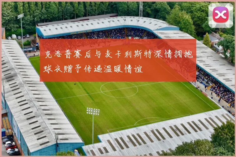 克洛普赛后与麦卡利斯特深情拥抱球衣赠予传递温暖情谊