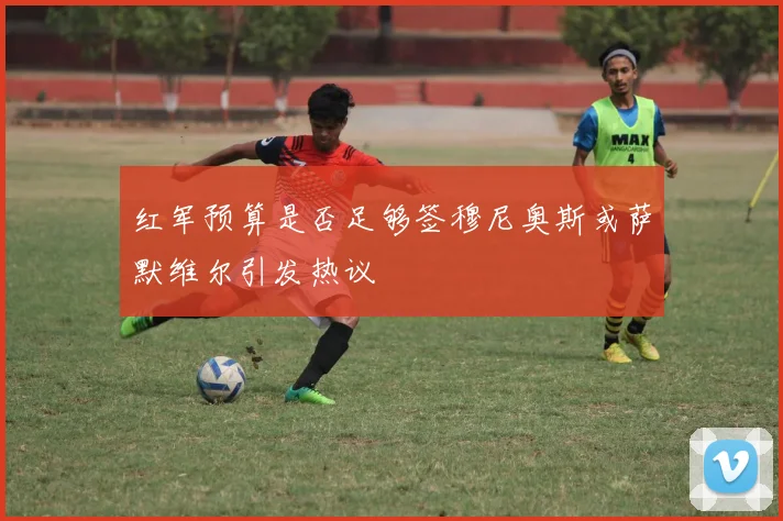 红军预算是否足够签穆尼奥斯或萨默维尔引发热议